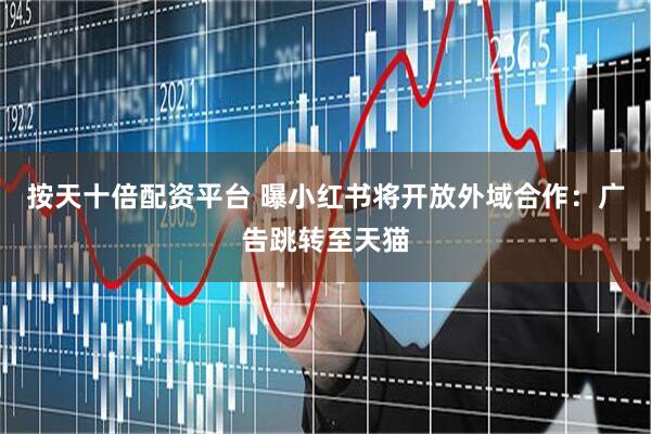 按天十倍配资平台 曝小红书将开放外域合作：广告跳转至天猫