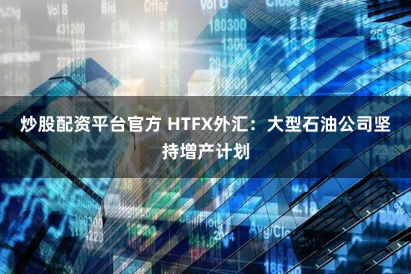炒股配资平台官方 HTFX外汇：大型石油公司坚持增产计划