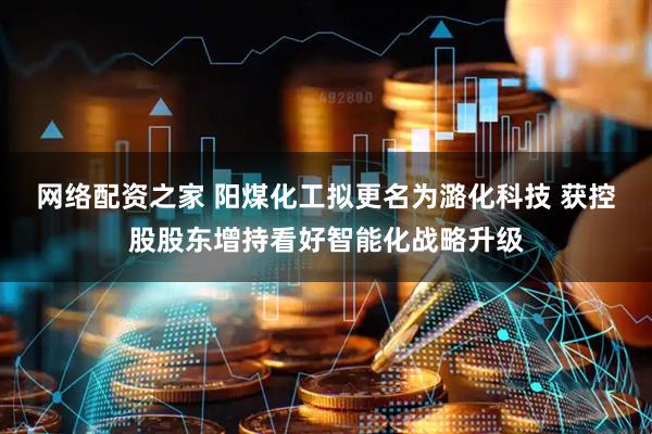 网络配资之家 阳煤化工拟更名为潞化科技 获控股股东增持看好智能化战略升级