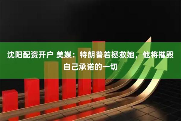 沈阳配资开户 美媒：特朗普若拯救她，他将摧毁自己承诺的一切