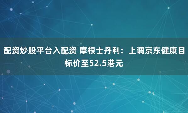 配资炒股平台入配资 摩根士丹利：上调京东健康目标价至52.5港元