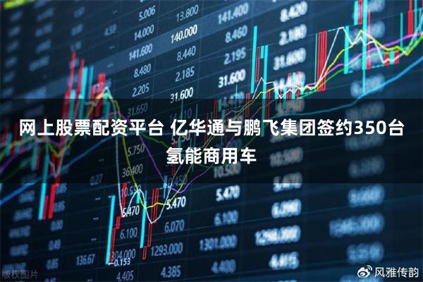网上股票配资平台 亿华通与鹏飞集团签约350台氢能商用车