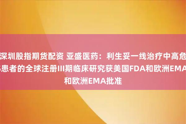 深圳股指期货配资 亚盛医药：利生妥一线治疗中高危MDS患者的全球注册III期临床研究获美国FDA和欧洲EMA批准
