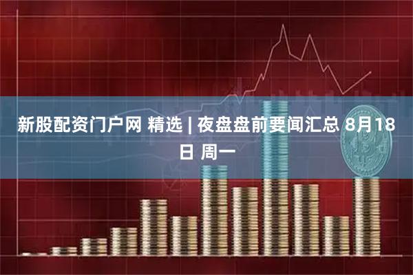新股配资门户网 精选 | 夜盘盘前要闻汇总 8月18日 周一