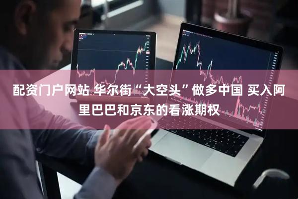 配资门户网站 华尔街“大空头”做多中国 买入阿里巴巴和京东的看涨期权