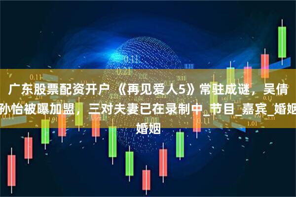 广东股票配资开户 《再见爱人5》常驻成谜，吴倩孙怡被曝加盟，三对夫妻已在录制中_节目_嘉宾_婚姻
