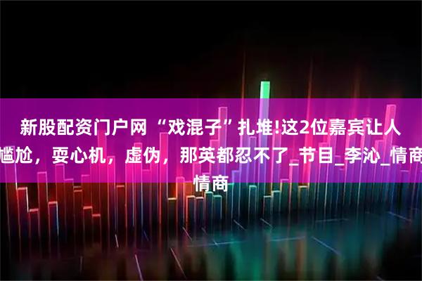 新股配资门户网 “戏混子”扎堆!这2位嘉宾让人尴尬，耍心机，虚伪，那英都忍不了_节目_李沁_情商