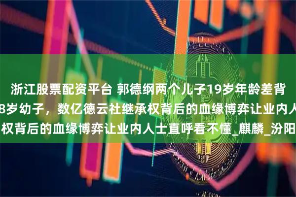 浙江股票配资平台 郭德纲两个儿子19岁年龄差背后：27岁长子主动让位8岁幼子，数亿德云社继承权背后的血缘博弈让业内人士直呼看不懂_麒麟_汾阳