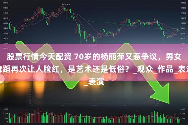 股票行情今天配资 70岁的杨丽萍又惹争议，男女舞蹈再次让人脸红，是艺术还是低俗？_观众_作品_表演