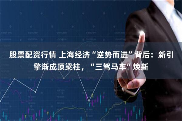 股票配资行情 上海经济“逆势而进”背后：新引擎渐成顶梁柱，“三驾马车”焕新